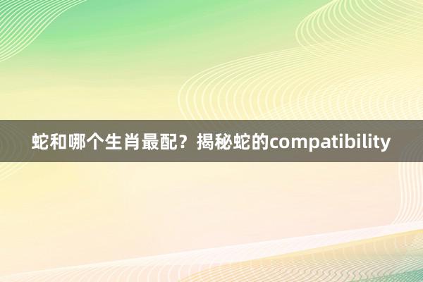 蛇和哪个生肖最配？揭秘蛇的compatibility