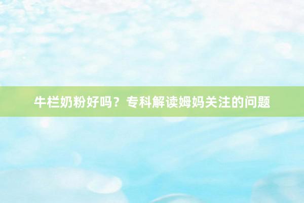 牛栏奶粉好吗？专科解读姆妈关注的问题